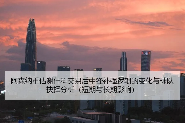 阿森纳重估谢什科交易后中锋补强逻辑的变化与球队抉择分析（短期与长期影响）
