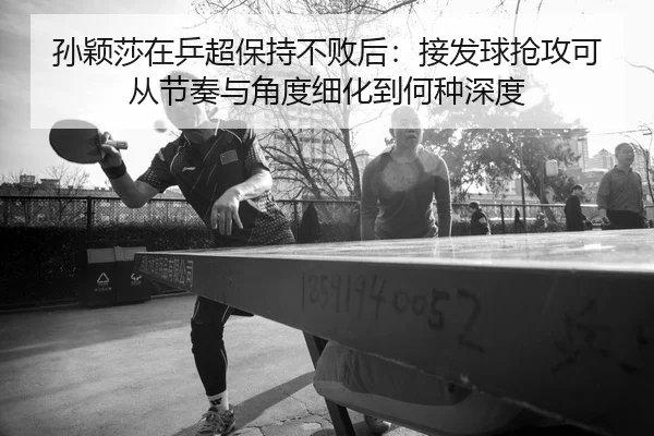 孙颖莎在乒超保持不败后：接发球抢攻可从节奏与角度细化到何种深度