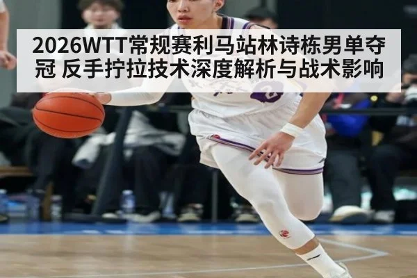 2026WTT常规赛利马站林诗栋男单夺冠 反手拧拉技术深度解析与战术影响